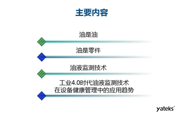 目錄：一、油是油；二、油是設(shè)備零件的一部分；三、油液監(jiān)測技術(shù)基本概念及油液監(jiān)測  常用技術(shù)手段；四、工業(yè)4.0時代油液監(jiān)測技術(shù)在設(shè)備健康管理中的發(fā)展趨勢分析