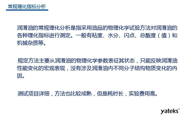 潤滑油的常規(guī)理化指標(biāo)分析一般有粘度、水份、閃點(diǎn)、總酸值和機(jī)械雜質(zhì)等，理化指標(biāo)分析只能反映潤滑油性能變化的宏觀表現(xiàn)