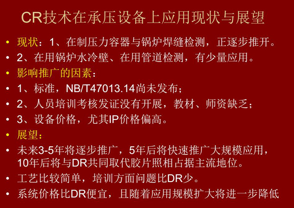 CR技術(shù)在在制壓力容器與鍋爐焊縫檢測方面正逐步推開，在鍋爐水冷壁、管道檢測方面也有少量應用，未來3-5年CR將逐步推廣，5年后將快速推廣大規(guī)模應用，10年后將與DR技術(shù)共同占據(jù)無損檢測新技術(shù)主流地位