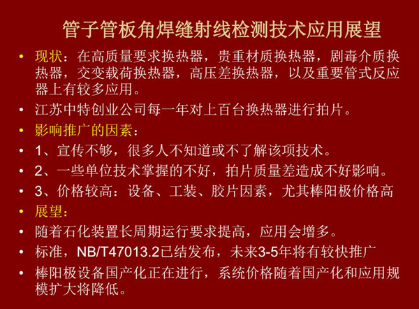 管子管板角焊縫射線檢測技術(shù)目前在高質(zhì)量要求熱換器、高壓差熱換器、劇毒介質(zhì)熱換器及重要管式反應器上有較多應用，隨著石化裝置長周期運行要求提高，其應用會逐步增多，未來3-5年將有較快推廣