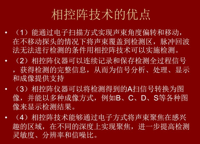 相控陣技術(shù)優(yōu)點(diǎn)：1、以電子掃描方式實(shí)現(xiàn)聲束角度偏轉(zhuǎn)和移動(dòng)；2、可連續(xù)記錄和保存檢測全過程信號(hào)；3、以多種  成像方式將檢測得到的A信號(hào)轉(zhuǎn)換為圖像信號(hào)