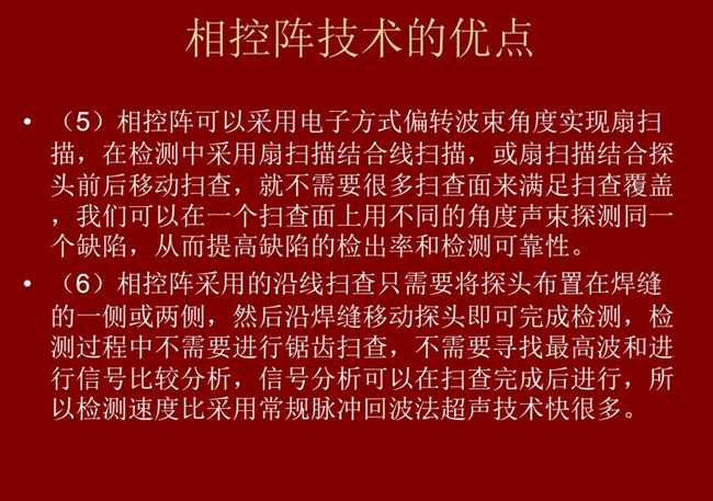 相控陣技術(shù)優(yōu)點(diǎn)：4、相控陣技術(shù)可通過電子方式將聲束聚集在感興趣區(qū)域，在不同深度上實(shí)現(xiàn)聚焦；5、相控陣檢測中采用扇掃描結(jié)合線掃描的方式，這樣就不需要很多掃查面來滿足掃查覆蓋。