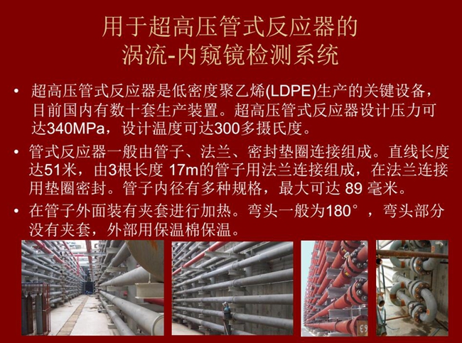 內(nèi)窺鏡檢測系統(tǒng)可用于超高壓管式反應器渦流檢測,超高壓管式反應器是低密度聚乙烯生產(chǎn)的關(guān)鍵設備,目前國內(nèi)有數(shù)十套生產(chǎn)裝置。
