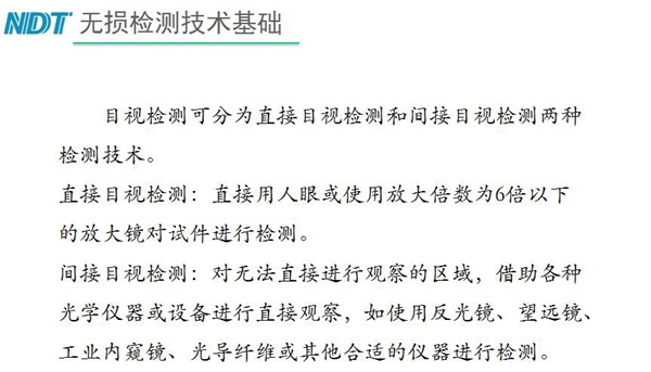 目視檢測(cè)可分為直接目視檢測(cè)和間接目視檢測(cè)兩種，間接目視檢測(cè)借助各種光學(xué)儀器或設(shè)備進(jìn)行直接觀察，如反光鏡、望遠(yuǎn)鏡、工業(yè)內(nèi)窺鏡、光導(dǎo)纖維或其他合適儀器等
