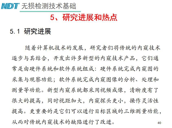 工業(yè)內(nèi)窺鏡研究進(jìn)展和熱點(diǎn)：隨著計(jì)算機(jī)技術(shù)發(fā)展，許多新型內(nèi)窺鏡技術(shù)產(chǎn)品被開(kāi)發(fā)出來(lái)，新型內(nèi)窺系統(tǒng)采用視頻成像，清晰度有了較大提高，更重要的是可以進(jìn)行目標(biāo)區(qū)域三維測(cè)量