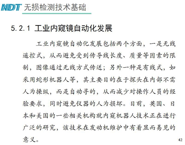 工業(yè)內(nèi)窺鏡自動(dòng)化發(fā)展包括兩個(gè)方面；一是無(wú)線遙控式，從而避免傳導(dǎo)線長(zhǎng)度、質(zhì)量等因素限制；二是有線式，如采用蛇形機(jī)器人等，可減少對(duì)操作人員經(jīng)驗(yàn)依賴