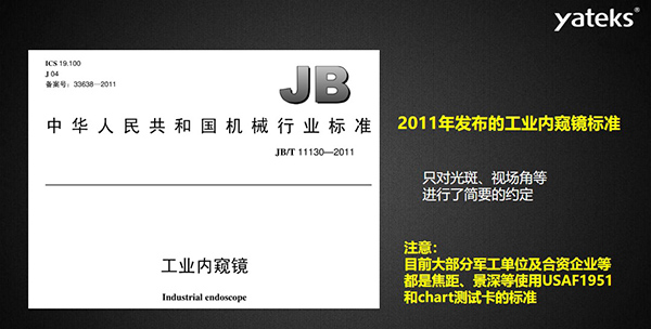 2011年發(fā)布的工業(yè)內(nèi)窺鏡標(biāo)準(zhǔn)只對光斑、視場角等進(jìn)行了簡要的約定， 目前大部分軍工單位及合資企業(yè)等都是焦距、景深等使用USAF1951和chart測試卡的標(biāo)準(zhǔn)