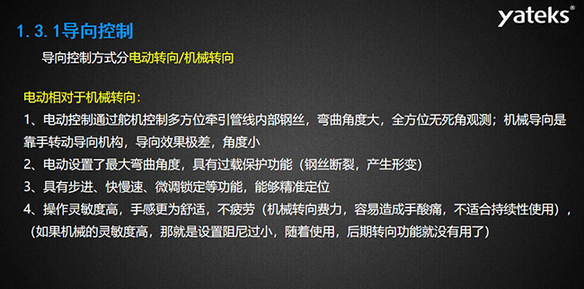 導(dǎo)向控制方式分電動(dòng)轉(zhuǎn)向/機(jī)械轉(zhuǎn)向，電動(dòng)控制通過舵機(jī)控制多方位牽引管線內(nèi)部鋼絲，彎曲角度大， 全方位無死角觀測；機(jī)械導(dǎo)向是靠手轉(zhuǎn)動(dòng)導(dǎo)向機(jī)構(gòu)，導(dǎo)向效果極差，角度小；電動(dòng)設(shè)置了最大彎曲角度， 具有過載保護(hù)功能（鋼絲斷裂，產(chǎn)生形變）；具有步進(jìn)、快慢速、微調(diào)鎖定等功能，能夠精準(zhǔn)定位；操作靈敏度高， 手感更為舒適，不疲勞（機(jī)械轉(zhuǎn)向費(fèi)力，容易造成手酸痛，不適合持續(xù)性使用）， （如果機(jī)械的靈敏度高，那就是設(shè)置阻尼過小，隨著使用，后期轉(zhuǎn)向功能就沒有用了）