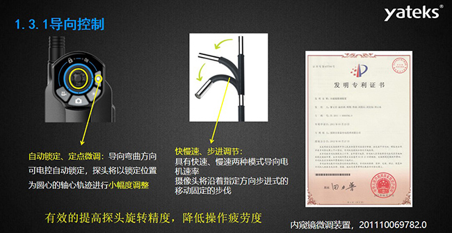 自動(dòng)鎖定、定點(diǎn)微調(diào)：導(dǎo)向彎曲方向可電控自動(dòng)鎖定，探頭將以鎖定位置為圓心的軸心軌跡進(jìn)行小幅度調(diào)整； 快慢速、步進(jìn)調(diào)節(jié)：具有快速、慢速兩種模式導(dǎo)向電機(jī)速率，攝像頭將沿著指定方向步進(jìn)式的移動(dòng)固定的步伐