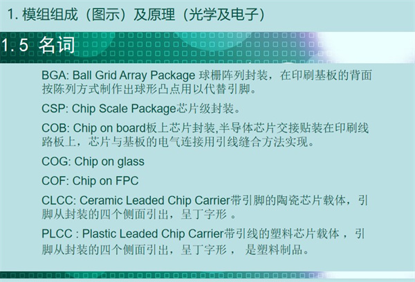 BGA: Ball Grid Array Package 球柵陣列封裝，在印刷基板的背面 按陳列方式制作出球形凸點(diǎn)用以代替引腳。CSP: Chip Scale Package芯片級(jí)封裝。COB: Chip on board板上芯片封裝,半導(dǎo)體芯片交接貼裝在印刷線 路板上，芯片與基板的電氣連接用引線縫合方法實(shí)現(xiàn)。 COG: Chip on glass COF: Chip on FPC CLCC: Ceramic Leaded Chip Carrier帶引腳的陶瓷芯片載體，引 腳從封裝的四個(gè)側(cè)面引出，呈丁字形 。PLCC : Plastic Leaded Chip Carrier帶引線的塑料芯片載體 ，引 腳從封裝的四個(gè)側(cè)面引出，呈丁字形 ， 是塑料制品。