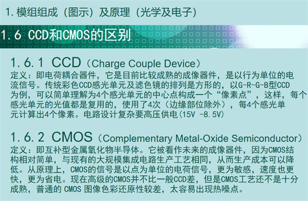內(nèi)窺鏡成像模組CCD和CMOS的區(qū)別：CCD（Charge Couple Device） 定義：即電荷耦合器件，它是目前比較成熟的成像器件，是以行為單位的電 流信號(hào)。傳統(tǒng)彩色CCD感光單元及濾色鏡的排列是方形的，以G-R-G-B型CCD 為例，可以簡(jiǎn)單理解為4個(gè)感光單元的中心點(diǎn)構(gòu)成一個(gè)“像素點(diǎn)”，這樣，每個(gè) 感光單元的光值都是復(fù)用的，使用了4次（邊緣部位除外），每4個(gè)感光單 元計(jì)算出4個(gè)像素。電路設(shè)計(jì)復(fù)雜要高壓供電(15V -8.5V)  CMOS（Complementary Metal-Oxide Semiconductor） 定義：即互補(bǔ)型金屬氧化物半導(dǎo)體。它被看作未來(lái)的成像器件，因?yàn)镃MOS結(jié) 構(gòu)相對(duì)簡(jiǎn)單，與現(xiàn)有的大規(guī)模集成電路生產(chǎn)工藝相同，從而生產(chǎn)成本可以降 低。從原理上，CMOS的信號(hào)是以點(diǎn)為單位的電荷信號(hào)，更為敏感，速度也更 快，更為省電?，F(xiàn)在高級(jí)的CMOS并不比一般CCD差，但是CMOS工藝還不是十分 成熟，普通的 CMOS 圖像色彩還原性較差，太容易出現(xiàn)熱噪點(diǎn)。