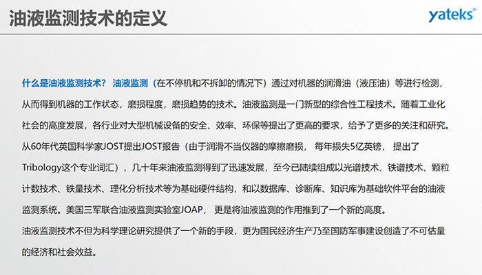 什么是油液監(jiān)測技術(shù)？ 油液監(jiān)測（在不停機(jī)和不拆卸的情況下）通過對機(jī)器的潤滑油（液壓油）等進(jìn)行檢測， 從而得到機(jī)器的工作狀態(tài)，磨損程度，磨損趨勢的技術(shù)。油液監(jiān)測是一門新型的綜合性工程技術(shù)。隨著工業(yè)化社會的高度發(fā)展，各行業(yè)對大型機(jī)械設(shè)備的安全、效率、環(huán)保等提出了更高的要求，給予了更多的關(guān)注和研究。