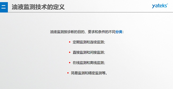 油液監(jiān)測按診斷的目的、要求和條件的不同分類：◆  定期監(jiān)測和連續(xù)監(jiān)測；◆  直接監(jiān)測和間接監(jiān)測；◆  在線監(jiān)測和離線監(jiān)測；◆  簡易監(jiān)測和精密監(jiān)測等。