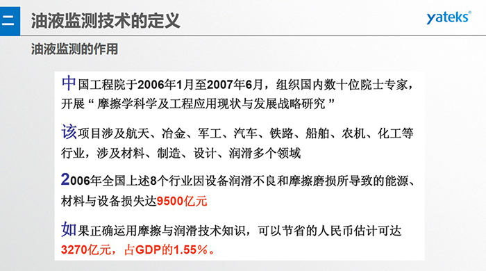 油液監(jiān)測的作用：中國工程院于2006年1月至2007年6月組織國內(nèi)數(shù)十位院士專家開展 摩擦學(xué)科學(xué)及工程應(yīng)用現(xiàn)狀與發(fā)展戰(zhàn)略研究，該項(xiàng)目涉及航天、冶金、軍工、汽車、鐵路 等多個領(lǐng)域
