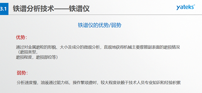 鐵譜儀的優(yōu)劣勢-優(yōu)勢：通過對金屬磨粒的形貌、大小及成分的微觀分析，直觀地獲得機(jī)械主要摩擦副表面的磨損情況（磨損類型，磨損程度，磨損部位等）； 弱勢：分析速度慢，油液通過能力低，操作繁瑣費(fèi)時，較大程度依賴于技術(shù)人員專業(yè)知識和經(jīng)驗(yàn)積累